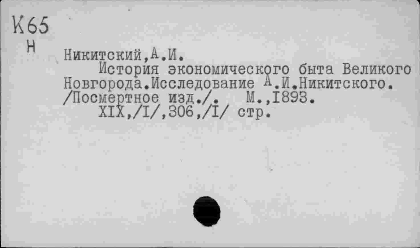 ﻿К 65 ц
Никитский,А.И.
История экономического быта Великого Новгорода.Исследование А,И.Никитского. /Посмертное изд./. М.,1893.
XIX,/I/,306,/I/ стр.